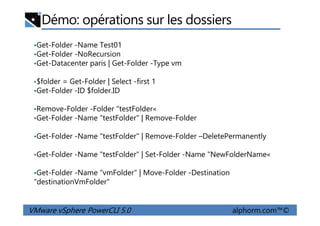 Démo: opérations sur les dossiers
•Get-Folder -Name Test01
•Get-Folder -NoRecursion
•Get-Datacenter paris | Get-Folder -Type vm
•$folder = Get-Folder | Select -first 1
•Get-Folder -ID $folder.ID
•Remove-Folder -Folder "testFolder«
Get-Folder -Name "testFolder" | Remove-Folder
VMware vSphere PowerCLI 5.0 alphorm.com™©
•Remove-Folder -Folder "testFolder«
•Get-Folder -Name "testFolder" | Remove-Folder
•Get-Folder -Name "testFolder" | Remove-Folder –DeletePermanently
•Get-Folder -Name "testFolder" | Set-Folder -Name "NewFolderName«
•Get-Folder -Name "vmFolder" | Move-Folder -Destination
"destinationVmFolder"
 
