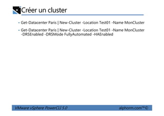 Créer un cluster
• Get-Datacenter Paris | New-Cluster -Location Test01 -Name MonCluster
• Get-Datacenter Paris | New-Cluster -Location Test01 -Name MonCluster
-DRSEnabled -DRSMode FullyAutomated -HAEnabled
VMware vSphere PowerCLI 5.0 alphorm.com™©
 