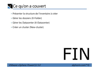 Ce qu’on a couvert
• Présenter la structure de l’inventaire à créer
• Gérer les dossiers (X-Folder)
• Gérer les Datacenter (X-Datacenter)
• Créer un cluster (New-cluster)
VMware vSphere PowerCLI 5.0 alphorm.com™©
FIN
 