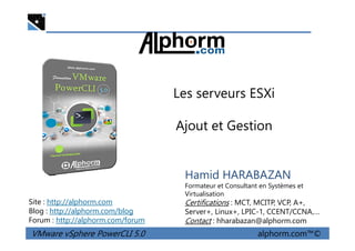 Les serveurs ESXi
Ajout et Gestion
VMware vSphere PowerCLI 5.0 alphorm.com™©
Hamid HARABAZAN
Formateur et Consultant en Systèmes et
Virtualisation
Certifications : MCT, MCITP, VCP, A+,
Server+, Linux+, LPIC-1, CCENT/CCNA,…
Contact : hharabazan@alphorm.com
Site : http://alphorm.com
Blog : http://alphorm.com/blog
Forum : http://alphorm.com/forum
Ajout et Gestion
 