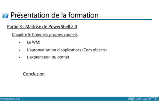 Présentation de la formation 
Partie 3 : Maîtrise de PowerShell 2.0 
Chapitre 5: Créer ses propres cmdlets 
• Le WMI 
• L’automatisation d’applications (Com objects) 
• L’exploitation du dotnet 
Conclusion 
Powershell 2.0 alphorm.com™© 
 