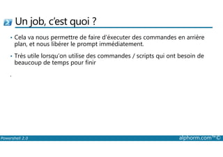 Un job, c’est quoi ? 
• Cela va nous permettre de faire d’éxecuter des commandes en arrière 
plan, et nous libérer le prompt immédiatement. 
• Très utile lorsqu’on utilise des commandes / scripts qui ont besoin de 
beaucoup de temps pour finir 
. 
Powershell 2.0 alphorm.com™© 
 