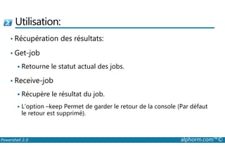 Utilisation: 
• Récupération des résultats: 
• Get-job 
 Retourne le statut actual des jobs. 
• Receive-job 
 Récupère le résultat du job. 
 L’option –keep Permet de garder le retour de la console (Par défaut 
le retour est supprimé). 
Powershell 2.0 alphorm.com™© 
 