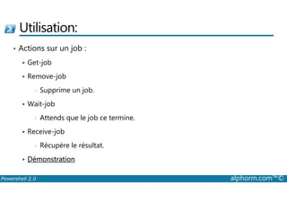 Utilisation: 
• Actions sur un job : 
 Get-job 
 Remove-job 
• Supprime un job. 
 Wait-job 
• Attends que le job ce termine. 
 Receive-job 
• Récupère le résultat. 
 Démonstration 
Powershell 2.0 alphorm.com™© 
 
