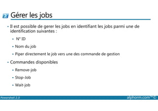 Gérer les jobs 
• Il est possible de gerer les jobs en identifiant les jobs parmi une de 
identification suivantes : 
 N° ID 
 Nom du job 
 Piper directement le job vers une des commande de gestion 
• Commandes disponibles 
 Remove-job 
 Stop-Job 
 Wait-job 
Powershell 2.0 alphorm.com™© 
 