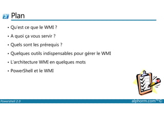 Plan 
• Qu’est ce que le WMI ? 
• A quoi ça vous servir ? 
• Quels sont les prérequis ? 
• Quelques outils indispensables pour gérer le WMI 
• L’architecture WMI en quelques mots 
• PowerShell et le WMI 
Powershell 2.0 alphorm.com™© 
 