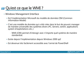 Qu’est ce que le WMI ? 
• Windows Management Interface 
 Est l’implémentation Microsoft du modèle de données CIM (Common 
information Model) 
 C’est une modèle de données qui a été créer dans le but de pouvoir manager 
de manière universelle des systèmes divers (PC, Servers, switch, applications 
system d’exploitations etc..) 
• WMI (CIM) permet d’interagir avec n’importe quel système de manière 
standardisé. 
 Existe depuis l’implémentation depuis Windows 2000 sp2 
 Est devenue très facilement accessible avec l’arrivé de PowerShell 
Powershell 2.0 alphorm.com™© 
 