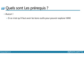 Quels sont Les prérequis ? 
• Aucun ! 
 Si ce n’est qu’il faut avoir les bons outils pour pouvoir explorer WMI 
Powershell 2.0 alphorm.com™© 
 