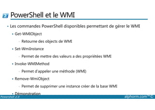 PowerShell et le WMI 
• Les commandes PowerShell disponibles permettant de gérer le WMI 
 Get-WMIObject 
• Retourne des objects de WMI 
 Set-WmiInstance 
• Permet de mettre des valeurs a des propriétées WMI 
 Invoke-WMIMethod 
• Permet d’appeler une méthode (WMI) 
 Remove-WmiObject 
• Permet de supprimer une instance créer de la base WMI 
 Démonstration 
Powershell 2.0 alphorm.com™© 
 