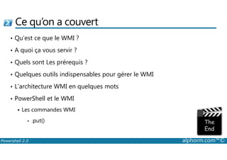 Ce qu’on a couvert 
• Qu’est ce que le WMI ? 
• A quoi ça vous servir ? 
• Quels sont Les prérequis ? 
• Quelques outils indispensables pour gérer le WMI 
• L’architecture WMI en quelques mots 
• PowerShell et le WMI 
 Les commandes WMI 
• .put() 
Powershell 2.0 alphorm.com™© 
 