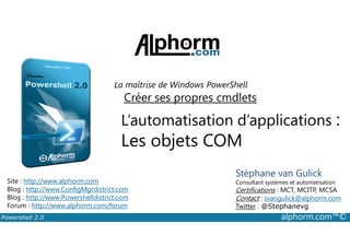 La maîtrise de Windows PowerShell 
Créer ses propres cmdlets 
L’automatisation d’applications : 
Les objets COM 
Stéphane van Gulick 
Consultant systèmes et automatisation 
Certifications : MCT, MCITP, MCSA 
Contact : svangulick@alphorm.com 
Twitter : @Stephanevg 
Site : http://www.alphorm.com 
Blog : http://www.ConfigMgrdistrict.com 
Blog : http://www.Powershelldistrict.com 
Forum : http://www.alphorm.com/forum 
Powershell 2.0 alphorm.com™© 
 