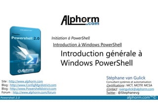 Initiation à PowerShell 
Introduction à Windows PowerShell 
Introduction générale à 
Windows PowerShell 
Stéphane van Gulick 
Consultant systèmes et automatisation 
Certifications : MCT, MCITP, MCSA 
Contact : svangulick@alphorm.com 
Twitter : @Stephanevg 
Site : http://www.alphorm.com 
Blog : http://www.ConfigMgrdistrict.com 
Blog : http://www.Powershelldistrict.com 
Forum : http://www.alphorm.com/forum 
Powershell 2.0 alphorm.com™© 
 