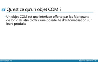 Qu’est ce qu’un objet COM ? 
• Un objet COM est une interface offerte par les fabriquant 
de logiciels afin d’offrir une possibilité d’automatisation sur 
leurs produits 
Powershell 2.0 alphorm.com™© 
 