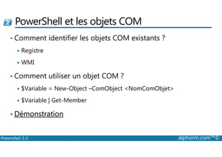 PowerShell et les objets COM 
• Comment identifier les objets COM existants ? 
 Registre 
 WMI 
• Comment utiliser un objet COM ? 
 $Variable = New-Object –ComObject NomComObjet 
 $Variable | Get-Member 
• Démonstration 
Powershell 2.0 alphorm.com™© 
 