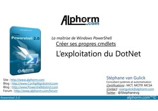 La maîtrise de Windows PowerShell 
Créer ses propres cmdlets 
L’exploitation du DotNet 
Stéphane van Gulick 
Consultant systèmes et automatisation 
Certifications : MCT, MCITP, MCSA 
Contact : svangulick@alphorm.com 
Twitter : @Stephanevg 
Site : http://www.alphorm.com 
Blog : http://www.ConfigMgrdistrict.com 
Blog : http://www.Powershelldistrict.com 
Forum : http://www.alphorm.com/forum 
Powershell 2.0 alphorm.com™© 
 