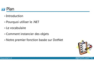 Plan 
• Introduction 
• Pourquoi utiliser le .NET 
• Le vocabulaire 
• Comment instancier des objets 
• Notre premier fonction basée sur DotNet 
Powershell 2.0 alphorm.com™© 
 