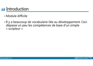 Introduction 
•Module difficile 
• Il y a beaucoup de vocabulaire liée au développement. Ceci 
dépasse un peu les compétences de base d’un simple 
« scripteur » 
Powershell 2.0 alphorm.com™© 
 