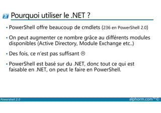 Pourquoi utiliser le .NET ? 
• PowerShell offre beaucoup de cmdlets (236 en PowerShell 2.0) 
• On peut augmenter ce nombre grâce au différents modules 
disponibles (Active Directory, Module Exchange etc..) 
• Des fois, ce n’est pas suffisant 
 
• PowerShell est basé sur du .NET, donc tout ce qui est 
faisable en .NET, on peut le faire en PowerShell. 
Powershell 2.0 alphorm.com™© 
 