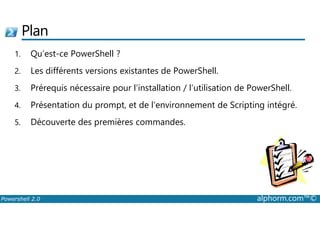 Plan 
1. Qu’est-ce PowerShell ? 
2. Les différents versions existantes de PowerShell. 
3. Prérequis nécessaire pour l’installation / l’utilisation de PowerShell. 
4. Présentation du prompt, et de l’environnement de Scripting intégré. 
5. Découverte des premières commandes. 
Powershell 2.0 alphorm.com™© 
 