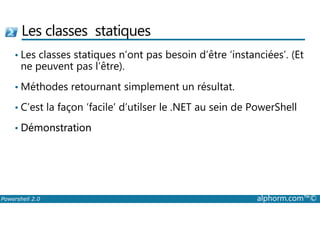 Les classes statiques 
• Les classes statiques n’ont pas besoin d’être ‘instanciées’. (Et 
ne peuvent pas l’être). 
•Méthodes retournant simplement un résultat. 
• C’est la façon ‘facile’ d’utilser le .NET au sein de PowerShell 
• Démonstration 
Powershell 2.0 alphorm.com™© 
 