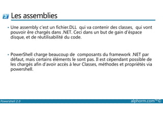 Les assemblies 
• Une assembly c’est un fichier.DLL qui va contenir des classes, qui vont 
pouvoir êre chargés dans .NET. Ceci dans un but de gain d’éspace 
disque, et de réutilisabilité du code. 
• PowerShell charge beaucoup de composants du framework .NET par 
défaut, mais certains éléments le sont pas. Il est cépendant possible de 
les chargés afin d’avoir accès à leur Classes, méthodes et propriétés via 
powershell. 
Powershell 2.0 alphorm.com™© 
 