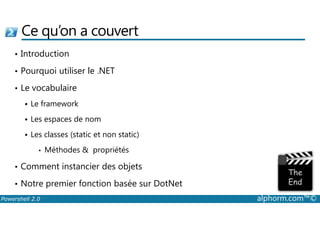 Ce qu’on a couvert 
• Introduction 
• Pourquoi utiliser le .NET 
• Le vocabulaire 
 Le framework 
 Les espaces de nom 
 Les classes (static et non static) 
• Méthodes  propriétés 
• Comment instancier des objets 
• Notre premier fonction basée sur DotNet 
Powershell 2.0 alphorm.com™© 
 