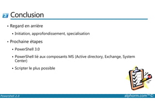 Conclusion 
• Regard en arrière 
 Initiation, approfondissement, specialisation 
• Prochaine étapes 
 PowerShell 3.0 
PowerShell lié aux composants MS (Active directory, Exchange, System 
 Center) 
 Scripter le plus possible 
Powershell 2.0 alphorm.com™© 
 