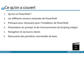 Ce qu’on a couvert 
1. Qu’est-ce PowerShell ? 
2. Les différents versions existantes de PowerShell. 
3. Prérequis pour nécessaire pour l’installation de PowerShell. 
4. Présentation du prompt, et de l’environnement de Scripting intégré. 
5. Navigation et raccourcis clavier. 
6. Découverte des premières commandes de base. 
Powershell 2.0 alphorm.com™© 
 