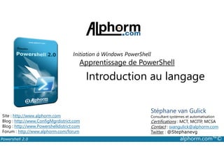 Initiation à Windows PowerShell 
Apprentissage de PowerShell 
Introduction au langage 
Stéphane van Gulick 
Consultant systèmes et automatisation 
Certifications : MCT, MCITP, MCSA 
Contact : svangulick@alphorm.com 
Twitter : @Stephanevg 
Site : http://www.alphorm.com 
Blog : http://www.ConfigMgrdistrict.com 
Blog : http://www.Powershelldistrict.com 
Forum : http://www.alphorm.com/forum 
Powershell 2.0 alphorm.com™© 
 