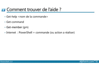 Comment trouver de l’aide ? 
• Get-help nom de la commande 
• Get-command 
• Get-member (gm) 
• Internet : PowerShell + commande (ou action a réaliser) 
Powershell 2.0 alphorm.com™© 
 