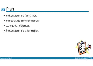 Plan 
• Présentation du formateur. 
• Prérequis de cette formation. 
• Quelques références. 
• Présentation de la formation. 
Powershell 2.0 alphorm.com™© 
 