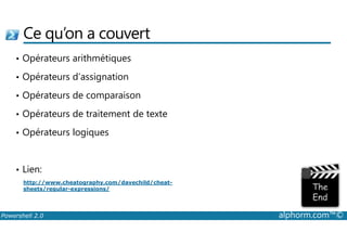 Ce qu’on a couvert 
• Opérateurs arithmétiques 
• Opérateurs d’assignation 
• Opérateurs de comparaison 
• Opérateurs de traitement de texte 
• Opérateurs logiques 
• Lien: 
http://www.cheatography.com/davechild/cheat-sheets/ 
regular-expressions/ 
Powershell 2.0 alphorm.com™© 
 