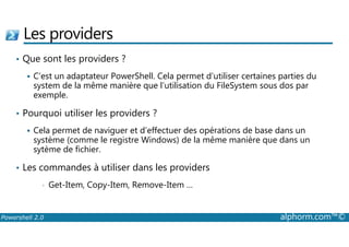 Les providers 
• Que sont les providers ? 
 C’est un adaptateur PowerShell. Cela permet d’utiliser certaines parties du 
system de la même manière que l’utilisation du FileSystem sous dos par 
exemple. 
• Pourquoi utiliser les providers ? 
 Cela permet de naviguer et d’effectuer des opérations de base dans un 
système (comme le registre Windows) de la même manière que dans un 
sytème de fichier. 
• Les commandes à utiliser dans les providers 
• Get-Item, Copy-Item, Remove-Item … 
Powershell 2.0 alphorm.com™© 
 