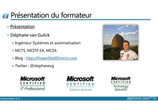 Présentation du formateur 
• Présentation 
• Stéphane van Gulick 
 Ingénieur Systèmes et automatisation 
 MCTS, MCITP EA, MCSA 
 Blog : http://PowerShellDistrict.com 
 Twitter : @stephanevg 
Powershell 2.0 alphorm.com™© 
 