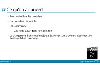 Ce qu’on a couvert 
 Pourquoi utiliser les providers 
 Les providers disponibles 
 Les Commandes 
• Get-Item, Clear-Item, Remove-Item 
 Le chargement d’un module rajoute également un provider supplémentaire 
(Module Active Directory) 
Powershell 2.0 alphorm.com™© 
 