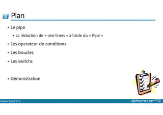 Plan 
• Le pipe 
 La rédaction de « one liners » à l’aide du « Pipe » 
• Les operateur de conditions 
• Les boucles 
• Les switchs 
• Démonstration 
Powershell 2.0 alphorm.com™© 
 