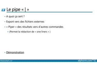 Le pipe « | » 
• A quoi ça sert ? 
• Export vers des fichiers externes 
• « Piper » des résultats vers d’autres commandes 
 (Permet la rédaction de « one liners » ) 
• Démonstration 
Powershell 2.0 alphorm.com™© 
 
