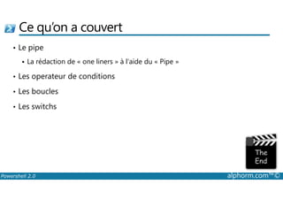 Ce qu’on a couvert 
• Le pipe 
 La rédaction de « one liners » à l’aide du « Pipe » 
• Les operateur de conditions 
• Les boucles 
• Les switchs 
Powershell 2.0 alphorm.com™© 
 