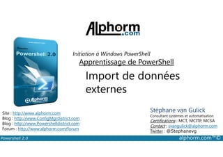Initiation à Windows PowerShell 
Apprentissage de PowerShell 
Import de données 
externes 
Stéphane van Gulick 
Consultant systèmes et automatisation 
Certifications : MCT, MCITP, MCSA 
Contact : svangulick@alphorm.com 
Twitter : @Stephanevg 
Site : http://www.alphorm.com 
Blog : http://www.ConfigMgrdistrict.com 
Blog : http://www.Powershelldistrict.com 
Forum : http://www.alphorm.com/forum 
Powershell 2.0 alphorm.com™© 
 