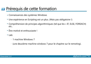 Prérequis de cette formation 
 Connaissances des systèmes Windows 
 Une expérience en Scripting est un plus. (Mais pas obligatoire !) 
 Compréhension de principes algorithmiques (tel que les « IF, ELSE, FOREACH) 
etc.. 
 Être motivé et enthousiaste ! 
 Lab: 
• 1 machine Windows 7 
• (une deuxième machine windows 7 pour le chapitre sur le remoting). 
Powershell 2.0 alphorm.com™© 
 