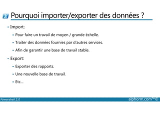 Pourquoi importer/exporter des données ? 
• Import: 
 Pour faire un travail de moyen / grande échelle. 
 Traiter des données fournies par d’autres services. 
 Afin de garantir une base de travail stable. 
• Export: 
 Exporter des rapports. 
 Une nouvelle base de travail. 
 Etc… 
Powershell 2.0 alphorm.com™© 
 
