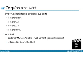 Ce qu’on a couvert 
• Import/export depuis différents supports: 
 Fichiers textes. 
 Fichiers CSV. 
 Fichiers XML 
 Fichiers HTML 
• A retenir : 
 Caster : [XML]$MaVariable = Get-Content –path c:fichier.xml 
 « Rapports » ConvertTo-Html 
Powershell 2.0 alphorm.com™© 
 