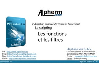 L’utilisation avancée de Windows PowerShell 
Le scripting 
Les fonctions 
et les filtres 
Stéphane van Gulick 
Consultant systèmes et automatisation 
Certifications : MCT, MCITP, MCSA 
Contact : svangulick@alphorm.com 
Twitter : @Stephanevg 
Site : http://www.alphorm.com 
Blog : http://www.ConfigMgrdistrict.com 
Blog : http://www.Powershelldistrict.com 
Forum : http://www.alphorm.com/forum 
Powershell 2.0 alphorm.com™© 
 