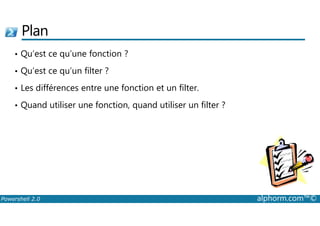 Plan 
• Qu’est ce qu’une fonction ? 
• Qu’est ce qu’un filter ? 
• Les différences entre une fonction et un filter. 
• Quand utiliser une fonction, quand utiliser un filter ? 
Powershell 2.0 alphorm.com™© 
 
