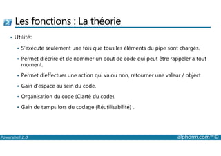 Les fonctions : La théorie 
• Utilité: 
 S’exécute seulement une fois que tous les éléments du pipe sont chargés. 
 Permet d’écrire et de nommer un bout de code qui peut être rappeler a tout 
moment. 
 Permet d’effectuer une action qui va ou non, retourner une valeur / object 
 Gain d’espace au sein du code. 
 Organisation du code (Clarté du code). 
 Gain de temps lors du codage (Réutilisabilité) . 
Powershell 2.0 alphorm.com™© 
 