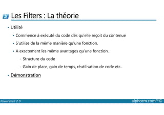 Les Filters : La théorie 
• Utilité 
 Commence à exécuté du code dés qu’elle reçoit du contenue 
 S’utilise de la même manière qu’une fonction. 
 A exactement les même avantages qu’une fonction. 
• Structure du code 
• Gain de place, gain de temps, réutilisation de code etc.. 
• Démonstration 
Powershell 2.0 alphorm.com™© 
 