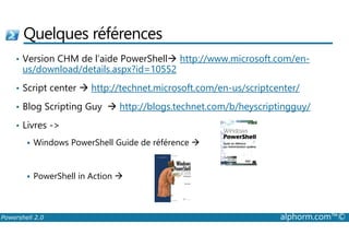 Quelques références 
• Version CHM de l’aide PowerShell http://www.microsoft.com/en-us/ 
download/details.aspx?id=10552 
• Script center  http://technet.microsoft.com/en-us/scriptcenter/ 
• Blog Scripting Guy  http://blogs.technet.com/b/heyscriptingguy/ 
• Livres - 
 Windows PowerShell Guide de référence  
 PowerShell in Action  
Powershell 2.0 alphorm.com™© 
 