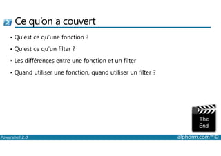 Ce qu’on a couvert 
• Qu’est ce qu’une fonction ? 
• Qu’est ce qu’un filter ? 
• Les différences entre une fonction et un filter 
• Quand utiliser une fonction, quand utiliser un filter ? 
Powershell 2.0 alphorm.com™© 
 