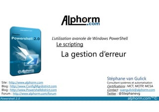 L’utilisation avancée de Windows PowerShell 
Le scripting 
La gestion d’erreur 
Stéphane van Gulick 
Consultant systèmes et automatisation 
Certifications : MCT, MCITP, MCSA 
Contact : svangulick@alphorm.com 
Twitter : @Stephanevg 
Site : http://www.alphorm.com 
Blog : http://www.ConfigMgrdistrict.com 
Blog : http://www.Powershelldistrict.com 
Forum : http://www.alphorm.com/forum 
Powershell 2.0 alphorm.com™© 
 