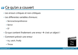 Ce qu’on a couvert 
• Les erreurs critiques et non-crtitiques 
• Les differentes variables d’erreurs: 
 $erroractionpreference 
 $error 
 $? 
• Ce que contient finalement une erreur  c’est un object ! 
• Comment prévoir une erreur 
 try, catch, finally 
 Throw 
Powershell 2.0 alphorm.com™© 
 